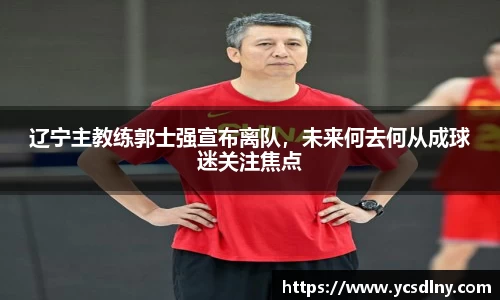 辽宁主教练郭士强宣布离队，未来何去何从成球迷关注焦点